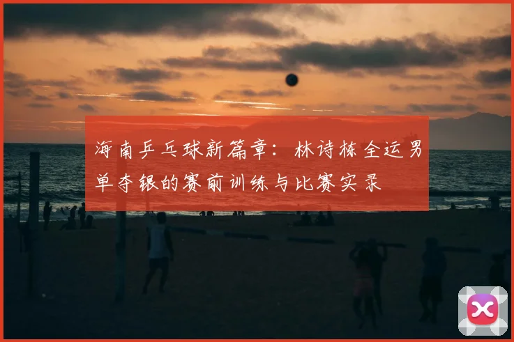 海南乒乓球新篇章:林诗栋全运男单夺银的赛前训练与比赛实录