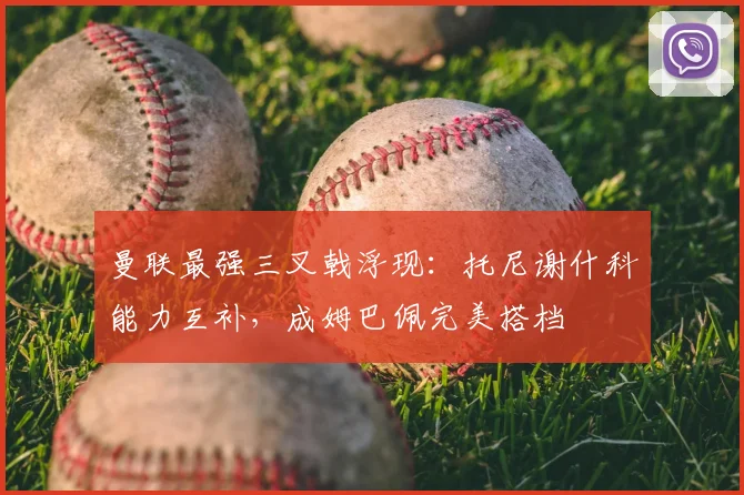 曼联最强三叉戟浮现:托尼谢什科能力互补,成姆巴佩完美搭档